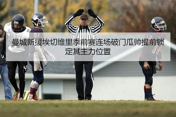 曼城新援埃切维里季前赛连场破门瓜帅提前锁定其主力位置